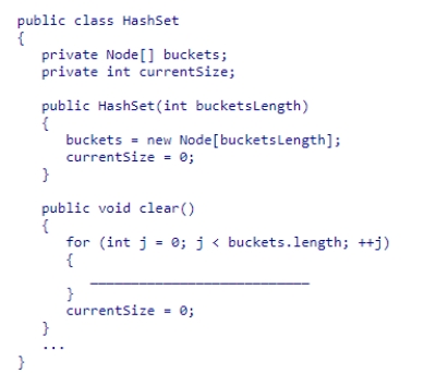 Given the HashSet class implementation discussed in section 16.4 (partially shown below), select the statement needed to complete the clear method, which is designed to remove all elements from the set.   A.buckets[j] = 0; B.buckets[j] = new Node(); C.buckets[j] = null; D.buckets[j] = new LinkedList();<div style=padding-top: 35px> 
