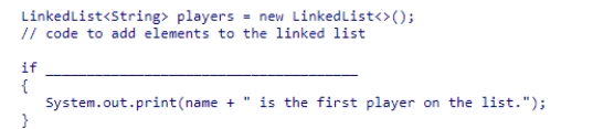 Select an appropriate expression to complete the following code segment, which is designed to print a message if the string stored in name is the first element of the players linked list.   A.(players.getFirst().equals(name)) B.(players[0].equals(name)) C.(players.contains(name)) D.(players.indexOf(name) == 1)<div style=padding-top: 35px> 