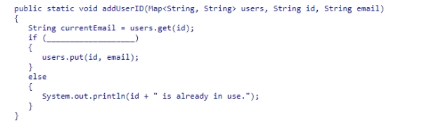 Your program uses a Map structure to store a number of user ids and corresponding email addresses.Although each user must have a unique id, two or more users can share the same email address.Assuming that all entries in the map have valid email addresses, select an appropriate expression to complete the method below, which adds a new id and email address to the map only if the id is not already in use.If the id is already in use, an error message is printed.   A.!currentEmail.equals(email) B.currentEmail.equals(email) C.currentEmail != null D.currentEmail == null<div style=padding-top: 35px> 