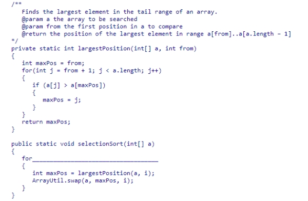 The largestPosition method below returns the index of the largest element in the tail range of an array of integers.Select the expression that would be needed to complete the selectionSort method below, so that it sorts the elements in descending order. A.(int i = 0; i < a.length - 1; i++) B.(int i = a.length - 1; i > 0; i--) C.(int i = a.length; i > 0; i--) D.(int i = 0; i < a.length; i++)