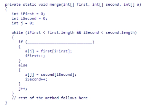 The merge sort algorithm presented in section 14.4, which sorts an array of integers in ascending order, uses the merge method which is partially shown below.Select the condition that would be needed to complete the method so that the elements are sorted in descending order.   A.first[iFirst] > second[iSecond] B.first[iFirst] < second[iSecond] C.iFirst > iSecond D.iFirst < iSecond<div style=padding-top: 35px> 