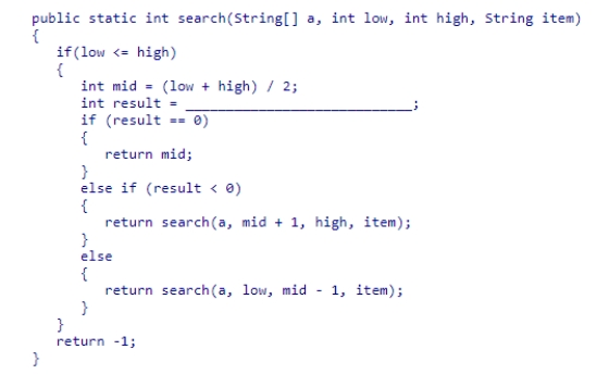 The partial binary search method below is designed to search an array of String objects sorted in ascending order.Select the expression that would be needed to complete the method.   A.a[low].compareTo(item) B.item.compareTo(a[mid]) C.item.equals(a[mid]) D.a[mid].compareTo(item)<div style=padding-top: 35px> 