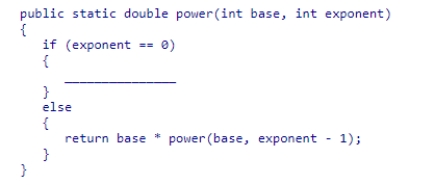 Consider the method below, which implements the exponentiation operation recursively.Select the statement that should be used to complete the method so that it handles the special case correctly. A.return 0; B.return 1 * power(base, exponent - 1); C.return base; D.return 1;