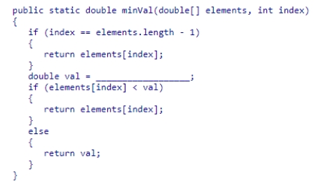 Complete the following code snippet, which is intended to be a recursive method that will find the smallest value in an array of double values from index to the end of the array: A.minVal(elements, index - 1) B.minVal(index - 1) C.minVal(elements, index + 1) D.minVal(index + 1)