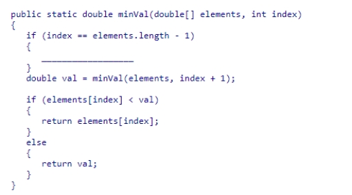 Complete the following code snippet, which is intended to be a recursive method that will find the smallest value in an array of double values from index to the end of the array:   A.return elements[index]; B.return 0; C.return 1; D.return elements[0];<div style=padding-top: 35px> 