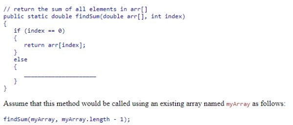 Complete the following code snippet, which is intended to be a recursive method that will find the sum of all elements in an array of double values from the beginning of the array to index:   A.return (arr[index] + findSum(arr, index + 1)); B.return (findSum(arr, index - 1)); C.return (findSum(arr, index + 1)); D.return (arr[index] + findSum(arr, index - 1));<div style=padding-top: 35px> 