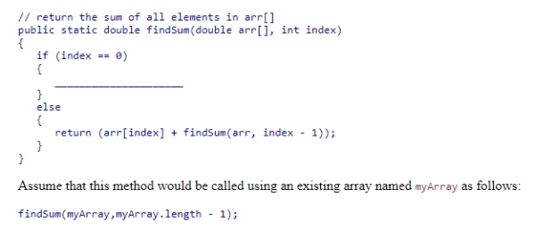 Complete the following code snippet, which is intended to be a recursive method that will find the sum of all elements in an array of double values from the beginning of the array to index:   A.return arr[index + 1]; B.return arr[1]; C.return arr[index - 1]; D.return arr[index];<div style=padding-top: 35px> 