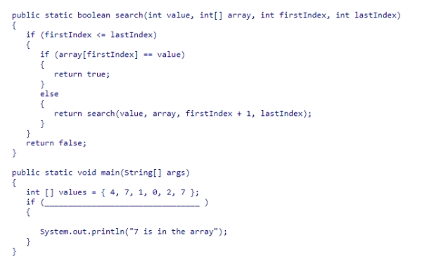 Assume that recursive method search returns true if argument value is one of the elements in the section of the array limited by the firstIndex and lastIndex arguments.What statement can be used in main to determine if the value 7 is one of the elements in array values? A.search(7, values, 1, values.length) B.search(7, values, 1, values.length - 1) C.search(7, values, 0, values.length) D.search(7, values, 0, values.length - 1)