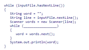 Assume inputFile is a Scanner object used to read data from a text file that contains a number of lines.Each line contains an arbitrary number of words, with at least one word per line.Select an expression to complete the following code segment, which prints the last word in each line. A.words.hasNext() B.line.hasNext() C.words.hasNextInt() D.inputFile.hasNext()