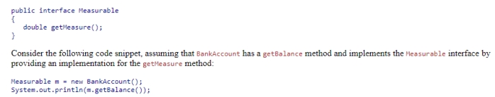 Using the given definition of the Measurable interface: Which of the following statements is true? A.The code does not compile because a variable of type Measurable does not have a getBalance method. B.The code compiles but generates an exception at run time because a Measurable object reference does not have a getBalance method. C.The code executes, displaying the balance of the bank account. D.The code does not compile because you cannot assign a BankAccount object to a variable of type Measurable.