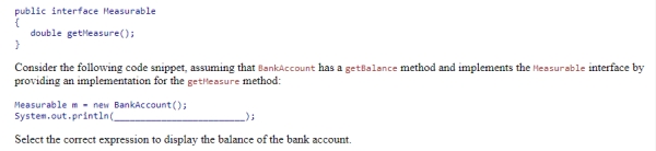 Using the given definition of the Measurable interface: Select the correct expression to display the balance of the bank account. A.m.BankAccount.getBalance() B.m.getBalance() C.((BankAccount) m).getBalance() D.m.super.getBalance()