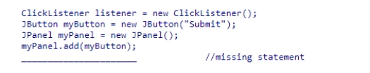 Assuming that the ClickListener class implements the ActionListener interface, what statement should be used to complete the following code segment? A.myButton.addActionListener(listener); B.myPanel.addActionListener(myButton); C.myPanel.addActionListener(listener); D.myButton.addActionListener(ClickListener);