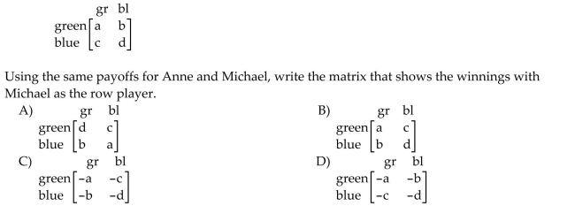 Solve the problem. Anne and Michael are playing a game in which each player has a choice of two colors: green or blue. The payoff matrix with Anne as the row player is given below: