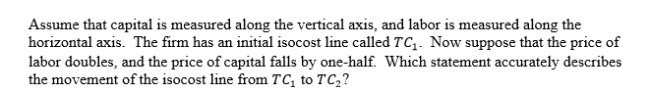 <strong> </strong> A)The slope of the isocost line becomes flatter. B)The slope of the isocost line becomes steeper. C)The slope of the isocost line is unchanged. D)We cannot determine whether the slope becomes flatter or steeper.