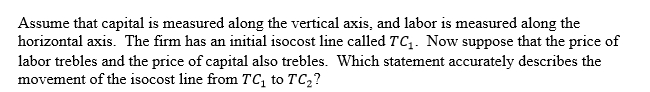 <strong> </strong> A)The slope of the isocost line becomes flatter. B)The slope of the isocost line becomes steeper. C)The slope of the isocost line is unchanged. D)We cannot determine whether the slope becomes flatter or steeper.