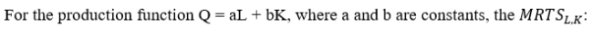 <strong> </strong> A)declines as the firm substitutes labor for capital. B)remains constant as the firm substitutes labor for capital. C)implies upward-sloping, straight-line isoquants. D)is undefined.