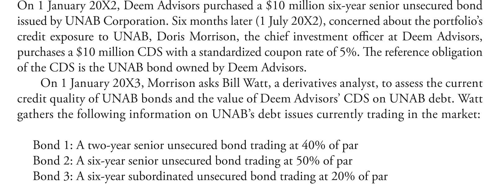 <strong> required and, if so, the amount of the premium. watt presents the information for the CdS in exhibit 1. Morrison purchases the 10-year CdS on Kand Corporation debt. two months later the credit spread for Kand Corp. has increased by 200 basis points. Morrison asks watt to close out the firm's CdS position on Kand Corporation by entering into new offsetting contracts. Tollunt Corporation deem advisors' chief credit analyst recently reported that tollunt Corporation's five-year bond is currently yielding 7% and a comparable CdS contract has a credit spread of 4.25%. Since libor is 2.5%, watt has recommended executing a basis trade to take advantage of the pricing of tollunt's bonds and CdS. The basis trade would consist of purchasing both the bond and the CdS contract. if deem advisors enters into a new offsetting contract two months after purchasing the CdS protection on Kand Corporation, this action will most likely result in:</strong> A) a loss on the CdS position. B) a gain on the CdS position. C) neither a loss or a gain on the CdS position.