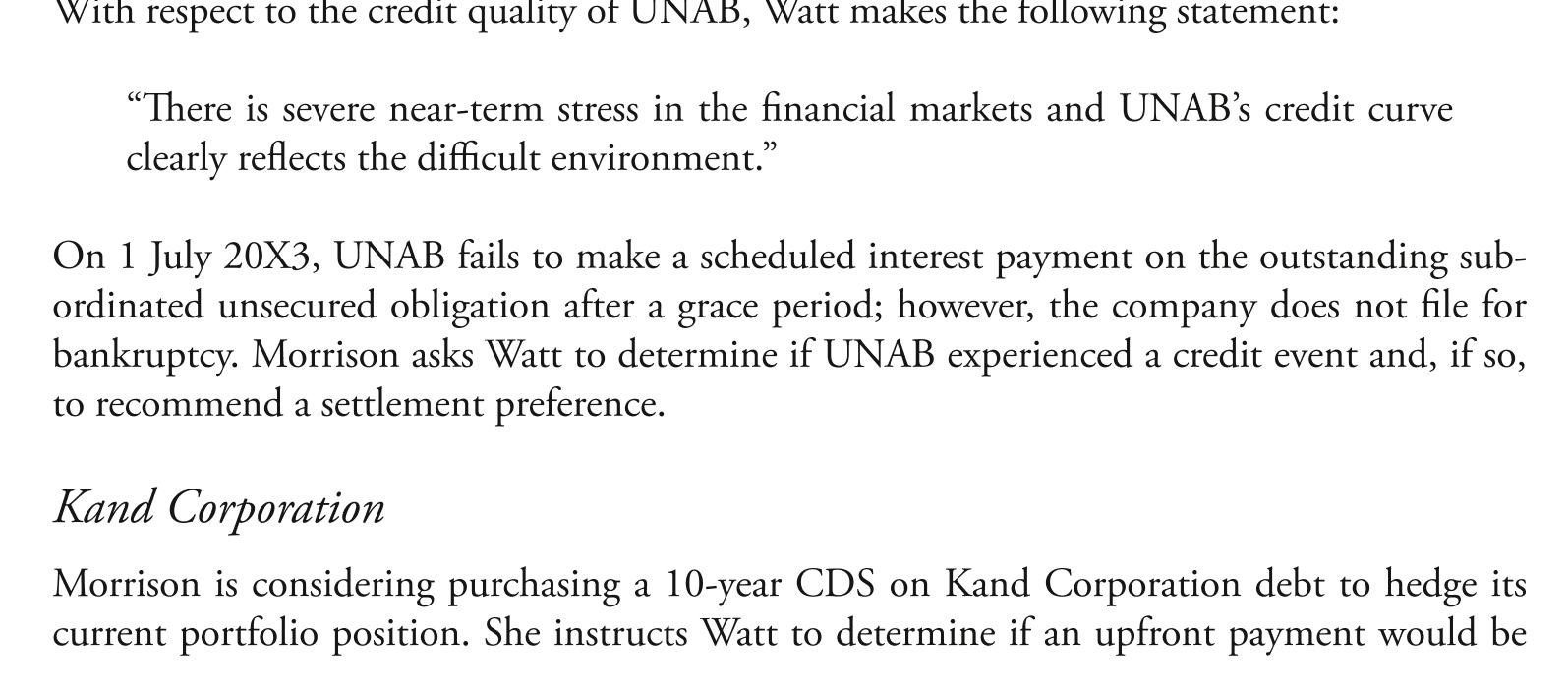 <strong> required and, if so, the amount of the premium. watt presents the information for the CdS in exhibit 1. Morrison purchases the 10-year CdS on Kand Corporation debt. two months later the credit spread for Kand Corp. has increased by 200 basis points. Morrison asks watt to close out the firm's CdS position on Kand Corporation by entering into new offsetting contracts. Tollunt Corporation deem advisors' chief credit analyst recently reported that tollunt Corporation's five-year bond is currently yielding 7% and a comparable CdS contract has a credit spread of 4.25%. Since libor is 2.5%, watt has recommended executing a basis trade to take advantage of the pricing of tollunt's bonds and CdS. The basis trade would consist of purchasing both the bond and the CdS contract. if deem advisors enters into a new offsetting contract two months after purchasing the CdS protection on Kand Corporation, this action will most likely result in:</strong> A) a loss on the CdS position. B) a gain on the CdS position. C) neither a loss or a gain on the CdS position.