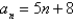 <strong>Write the first five terms of the sequence. (Assume that n begins with 1.) </strong> A)13, 18, 23, 28, 33 B)13, 21, 29, 37, 45 C)-3, 2, 12, 12, 17 D)13, 10, 15, 20, 25 E)8, 13, 18, 23, 28