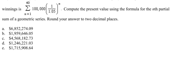 Suppose the winner of a $4,000,000 sweepstakes will be paid $100,000 per year for 40 years, starting a year from now. The money earns 5% interest per year. The present value of the