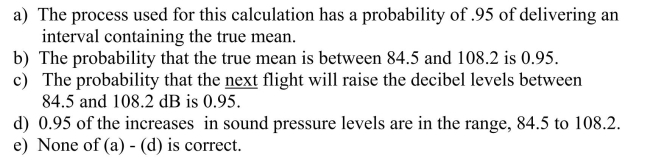 A 95% confidence interval for the mean increase in sound pressure levels in pens of cattle exposed to low-level military flights was calculated to be (84.5, 108.2)decibels.Which of the following statements is true?
