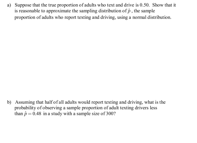 In a study of texting and driving, 48% of 300 adults surveyed said that they text and drive. Forty-four percent of 300 teens surveyed said that they text and drive. It is reasonable to regard these samples (adult drivers and teen drivers) as representative of the corresponding populations.