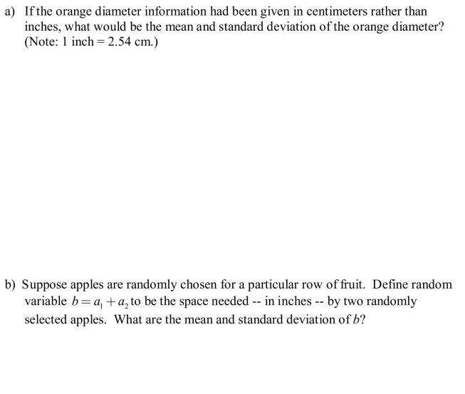 A marketer of holiday fruit boxes has a new order for boxes that will hold 12 pieces of fruit. The box is to hold 4 rows of fruit, each row consisting of an orange and two apples. In addition to the fruit there will need to be protective packing lining the box. The mean diameter of oranges is 3.0 inches and the standard deviation is 0.25 inches. The mean diameter of apples is 4.0 inches and the standard deviation is 0.2 inches.
