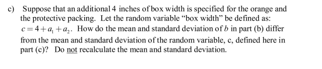 A marketer of holiday fruit boxes has a new order for boxes that will hold 12 pieces of fruit. The box is to hold 4 rows of fruit, each row consisting of an orange and two apples. In addition to the fruit there will need to be protective packing lining the box. The mean diameter of oranges is 3.0 inches and the standard deviation is 0.25 inches. The mean diameter of apples is 4.0 inches and the standard deviation is 0.2 inches.