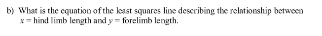 Early humans were similar in shape to most modern large primates. The data below are average male hind limb and forelimb lengths for different species of early hominids (humans and their ancestors.) a) What is the value of the correlation coefficient for these data? c) Suppose these species are representative of all species of early human ancestors. If a new homonin species dating from about the same time were to be discovered with an average hind limb length of 500 mm, what would you predict to be the average forelimb length of this species?