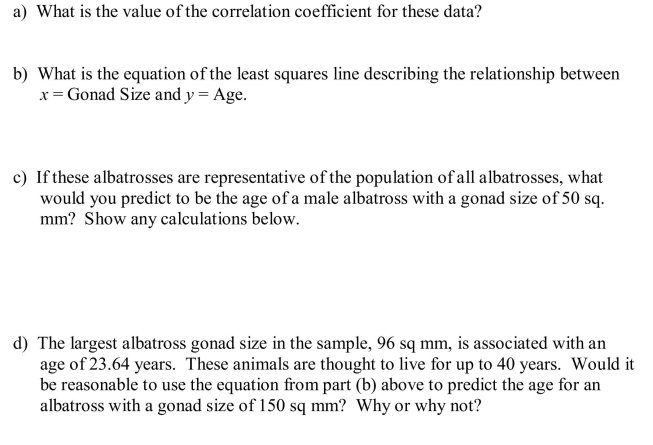 The data below were gathered on a random sample of 7 male banded black-footed albatrosses of known age. In an effort to monitor diseases of these animals, biologists would like to be able to estimate the lifespan of healthy albatrosses in the larger population. In males of this species gonad size (the size of the sex gland) is associated with age.