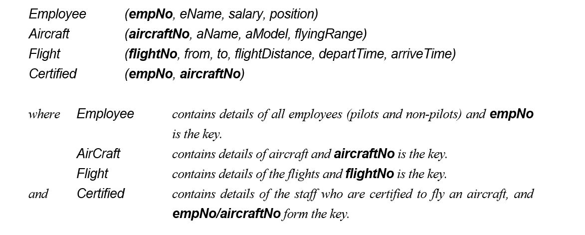The following tables form part of a database held in a Relational Database Management System: Formulate the following queries in relational algebra, tuple relational calculus, and domain relational calculus (the answers to these queries in SQL are given in the next section). (1) List all Boeing aircraft. (2) List all Boeing 737 aircraft. (3) List the employee numbers of pilots certified for Boeing aircraft. (4) List the names of pilots certified for Boeing aircraft. (5) List the aircraft that can fly nonstop from Glasgow to New York (flyingRange > flightDistance). (6) List the employee numbers of employees who have the highest salary. (7) List the employee numbers of employees who have the second highest salary. (8) List the employee numbers of employees who are certified for exactly three aircraft.