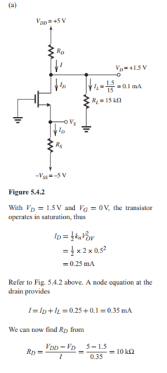        (b) Refer to Figure 5.4 .3 below.      We assume that with  R_{L}  reduced to  10 \mathrm{k} \Omega , the MOSFET remains in saturation. Thus,  I_{D}  remains unchanged at 0.25  \mathrm{mA} . Figure 5.4.3 shows the circuit before and after Thévenin theorem is applied to simplify the drain circuit. Now,  V_{D}=2.5-0.25 \times 5=1.25 \mathrm{~V}  Thus,  V_{D}>V_{G} , and saturation-mode operation is confirmed. The drain voltage becomes  V_{D}=1.25 \mathrm{~V}  (c)      Figure 5.4.4 If  R_{L}  is disconnected, the circuit becomes as in Fig. 5.4.4. Assuming that the transistor remains in saturation, then  I_{D}=0.25 \mathrm{~mA}  and  V_{D}=5-0.25 \times 10=2.5 \mathrm{~V}  which is greater than  V_{G} , thus confirming saturation-mode operation. The drain voltage is now  V_{D}=+2.5 \mathrm{~V}   (d)     Figure 5.4.5 With  R_{L}  disconnected and the MOSFET operating at the edge of saturation,  V_{D G}=-V_{t} , thus  V_{D}=-1 \mathrm{~V}  and the current remains unchanged,  I_{D}=0.25 \mathrm{~mA}  From the circuit in Fig. 5.4.5, we can write  \begin{aligned} R_{D} & =\frac{5-V_{D}}{I_{D}}=\frac{5-(-1)}{0.25} \\ & =24 \mathrm{k} \Omega \end{aligned}