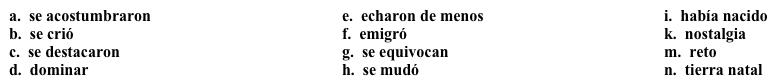Vocabulario La familia de mi compañera Ahora tienes que entrevistar a una compañera de tu clase sobre su historia familiar y luego, escribir un resumen de su historia. Completa los espacios en blanco con la opción apropiada. (No todas las opciones se utilizan). En mi opinión, mi compañera Xue tiene una historia familiar mucho más interesante que la mía. La familia de Xue 1. _____ de China cuando ella apenas 2. ______. Como ella era muy pequeña cuando su familia 3. _______ a Estados Unidos, ella 4._______ hablando chino e inglés. Sus padres vinieron a Estados Unidos inicialmente sólo para estudiar, pero mientras estudiaban, ellos 5. ______ a la vida aquí, y decidieron no regresar a su 6. _______ a vivir, a pesar de que sentían 7. ______ por sus costumbres y tradiciones. Xue dice que el mayor 8. _______ para sus padres fue 9. ______ la lengua. Llegaron a Estados Unidos con un nivel básico de inglés, pero entendían y leían inglés mejor de lo que lo hablaban. Sin embargo, después de vivir y trabajar aquí por 20 años, Xue opina que ellos raramente 10. ______ cuando hablan ahora.