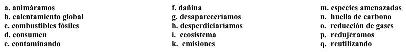 Perspectivas globales: El medio ambiente Para el tercer ensayo, tienes que escribir acerca de los efectos de la globalización sobre el medio ambiente. Completa los espacios en blanco con la opción apropiada. Un aspecto negativo de la globalización es que las compañías pueden trasladarse fácilmente a otros países para evitar leyes que exigen la 1. ______. Uno de los mayores problemas del medio ambiente es el 2. ______, y las 3. _______ de las fábricas son una de las causas principales. Ya que algunos países no tienen leyes para reducir la contaminación, las fábricas se trasladan a esos países, y pueden seguir 4. ______ el aire y el agua. Esta práctica es especialmente 5. ______ porque muchas veces, los productos hechos en otros países se 6. ______ en Estados Unidos, y es necesario transportarlos del otro país a Estados Unidos. Significa que la 7. ______ de ese producto es mucho más grande por la necesidad de transportarlo de un país a otro. No siempre es posible, pero sería bueno que nosotros 8. ______ la compra de productos hechos en nuestro país. Así 9. ______ menos recursos y preservaríamos nuestro planeta.