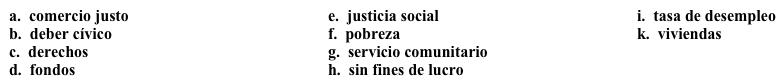 Una campaña: Su misión Decidiste trabajar en una campaña para atraer voluntarios a una organización y lo primero que tienes que hacer es articular su misión. Completa los espacios en blanco con la opción apropiada. Somos una organización 1. ______ que se dedica principalmente a defender los 2.______ humanos. Entre otras causas, apoyamos las siguientes: · El 3. _______: Nos dedicamos al concepto de un sueldo (wage) justo por un día de trabajo, en todas partes del mundo. También queremos reducir la 4. ______ para que cada persona que quiera trabajar, pueda hacerlo. Nuestro objetivo es la eliminación de la 5. _______. · La 6. _______: Creemos que la justicia se aplica a todos, y trabajamos para lograr una sociedad más equitativa. · Nos interesa construir 7. ______ para reducir el número de personas sin hogar. Nuestras actividades incluyen: · El 8. ______: Sólo podemos lograr nuestras metas si invertimos en nuestras comunidades. · Promover la conciencia del 9. ______: Necesitamos que todos participen para poder lograr nuestras metas. · Recaudamos 10. ______: Les damos préstamos a las personas que quieren empezar pequeños negocios en este país y en otros países.