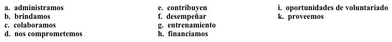 Una campaña: Sus acciones Para atraer a muchos participantes, la campaña debe mencionar todas las acciones que realiza la organización. Completa la descripción con la opción apropiada. Nosotros 1. ________ varios programas en nuestra organización. 2. ______ al mejoramiento de nuestra comunidad y 3.______ nuestros servicios a las personas que los necesitan. 4. _______ con otras organizaciones de la comunidad para 5. _______ varias funciones, como crear trabajos y construir viviendas, y con esta meta en mente, 6. _______ a personas que tengan un buen plan de negocios, pero necesiten dinero para empezar su negocio. 7. ______ varias 8. _______ para la gente que quiere involucrarse en el servicio comunitario. Tenemos más de 150 personas que 9. _______ tiempo y/o dinero regularmente. Si le interesa participar, por favor póngase en contacto con nosotros. Ofrecemos 10. ______ para todos nuestros voluntarios para asegurar que su experiencia sea provechosa.