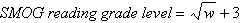 <strong>The SMOG (Simplified Measure of Gobbledygook)readability formula is often used to estimate the reading grade level required by a person if he or she is to fully understand the written material being assessed. The formula is given by where w is the number of words that have three or more syllables in a sample of 30 sentences. A sample of 30 sentences from a given book shows a total of 75 words that have three or more syllables. Use the SMOG reading grade level formula to estimate the reading grade level required to fully understand this novel. Round your answer to the nearest tenth.</strong> A)17.7 reading grade level B)5.7 reading grade level C)8.7 reading grade level D)11.7 reading grade level E)2.7 reading grade level