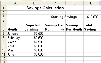 You are planning to work as a restaurant host/hostess for the next 6 months. During this time you plan to save 15 percent of your projected earnings each month. You want to use a worksheet to calculate how your existing savings will grow each month. So far, you have created the following worksheet. Once you ve entered your savings in percentage points in Column C, you want to calculate your savings per month. As you know, one of the benefits of Excel is using formulas to automatically calculate values. How would you calculate savings per month, and what formula would you enter to calculate your savings for each month from January through June?