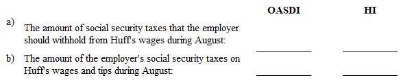 Instruction 3-1 *Employee HI: Plus an additional 0.9% on wages over $200,000. Also applicable to self-employed. Rounding Rules: Unless instructed otherwise compute hourly rate and overtime rates as follows: 1. Carry the hourly rate and the overtime rate to 3 decimal places and then round off to 2 decimals places (round the hourly rate to 2 decimal places before multiplying by one and one-half to determine the overtime rate). 2. If the third decimal place is 5 or more, round to the next higher cent. 3. If the third decimal place is less than 5, drop the third decimal place. Also, use the minimum hourly wage of $7.25 in solving these problems and all that follow. Refer to Instruction 3-1 . On August 1, Huff (part-time waitress) reported on Form 4070 the cash tips of $158.50 that she received in July. During August, Huff was paid wages of $550 by her employer. Determine: