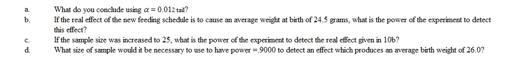 The average weight of a species of laboratory rats at birth is 27.6 grams with a standard deviation of 3.4 grams. You wish to test the hypothesis that a different maternal feeding cycle but the same quantity and quality will affect birth-weight. A sample of 10 female rats given the new feeding schedule gave birth to 56 baby rat pups with an average weight of 25.9 grams.